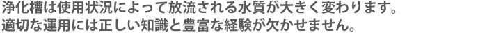 浄化槽は使用状況によって放流される水質が大きく変わります。適切な運用には正しい知識と豊富な経験が欠かせません。