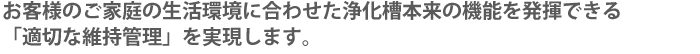 お客様のご家庭の生活環境に合わせた浄化槽本来の機能を発揮できる「適切な維持管理」を実現します。