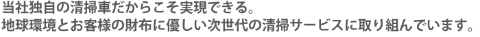 当社独自の清掃車だからこそ実現できる。地球環境とお客様の財布に優しい次世代の清掃サービスに取り組んでいます。