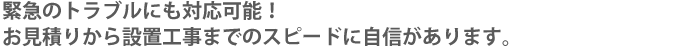 緊急のトラブルにも対応可能！お見積りから設置工事までのスピードに自信があります